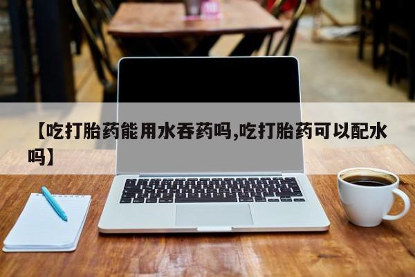米非米索购买联系【吃打胎药能用水吞药吗,吃打胎药可以配水吗】