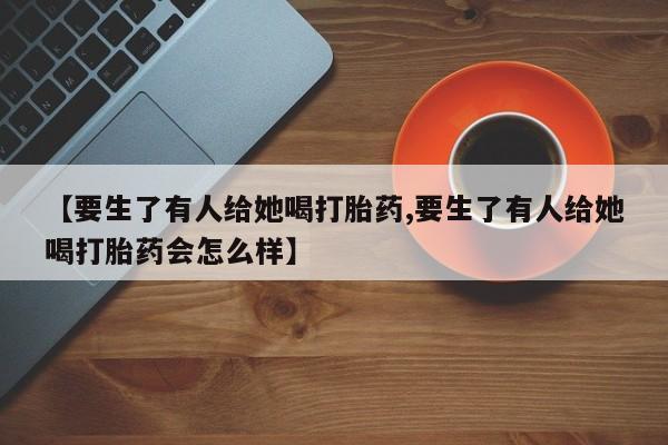 米非米索购买联系【要生了有人给她喝打胎药,要生了有人给她喝打胎药会怎么样】