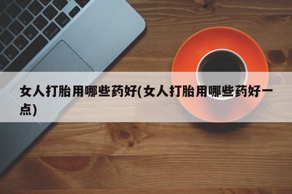 米非米索购买联系女人打胎用哪些药好(女人打胎用哪些药好一点)