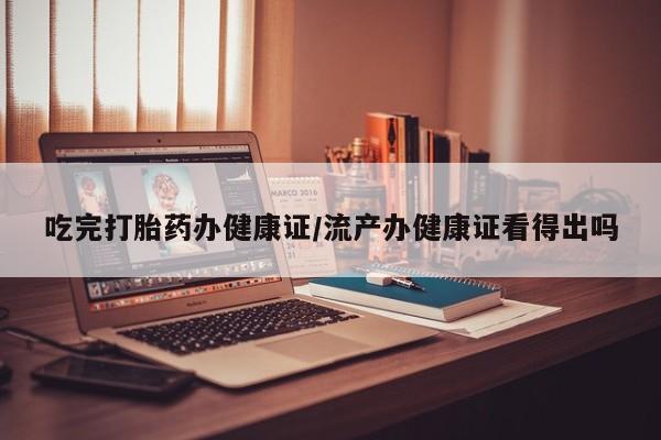 米非米索购买联系吃完打胎药办健康证/流产办健康证看得出吗