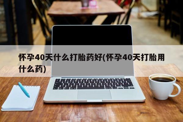 米非米索购买联系怀孕40天什么打胎药好(怀孕40天打胎用什么药)