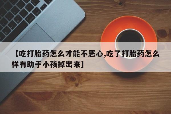 米非米索购买联系【吃打胎药怎么才能不恶心,吃了打胎药怎么样有助于小孩掉出来】
