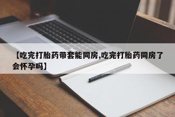 米非米索购买联系【吃完打胎药带套能同房,吃完打胎药同房了会怀孕吗】