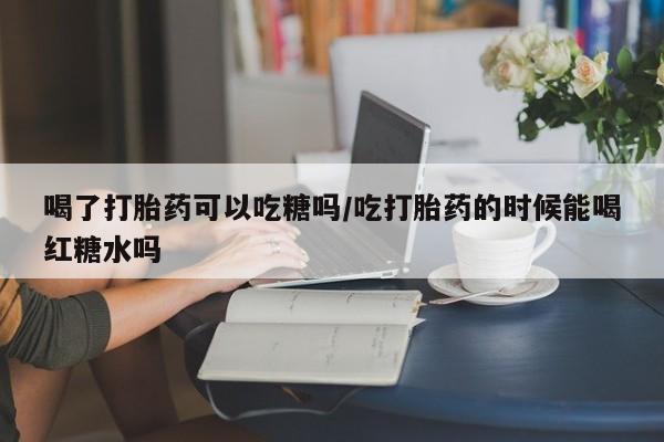 米非米索购买联系喝了打胎药可以吃糖吗/吃打胎药的时候能喝红糖水吗