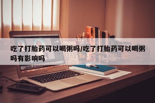 米非米索购买联系吃了打胎药可以喝粥吗/吃了打胎药可以喝粥吗有影响吗