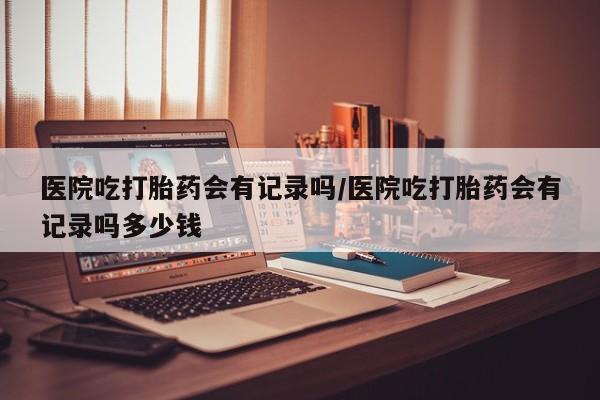 米非米索购买联系医院吃打胎药会有记录吗/医院吃打胎药会有记录吗多少钱
