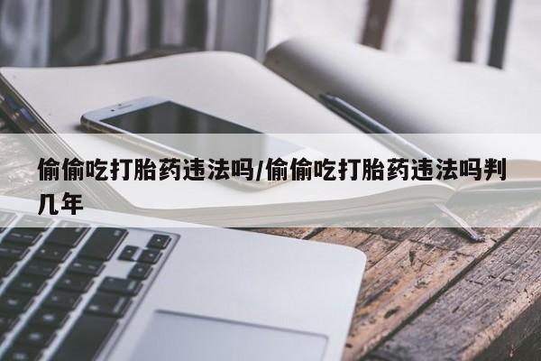 米非米索购买联系偷偷吃打胎药违法吗/偷偷吃打胎药违法吗判几年