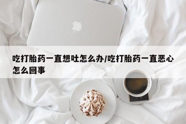 米非米索购买联系吃打胎药一直想吐怎么办/吃打胎药一直恶心怎么回事