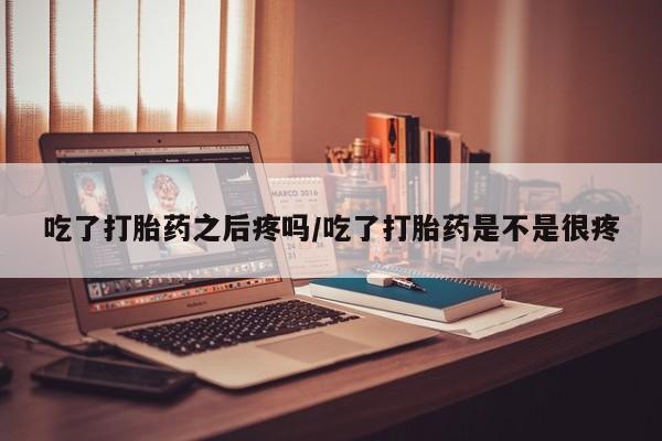 米非米索购买联系吃了打胎药之后疼吗/吃了打胎药是不是很疼