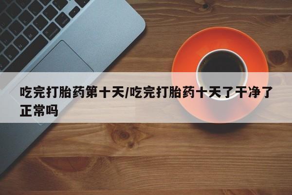 米非米索购买联系吃完打胎药第十天/吃完打胎药十天了干净了正常吗