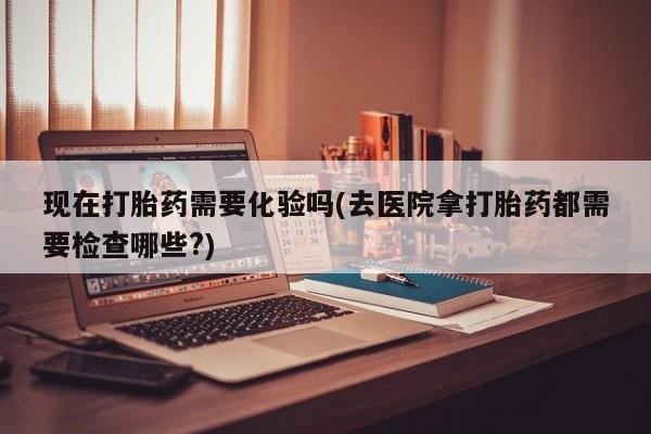 米非米索购买联系现在打胎药需要化验吗(去医院拿打胎药都需要检查哪些?)