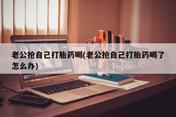 米非米索购买联系老公抢自己打胎药喝(老公抢自己打胎药喝了怎么办)