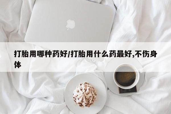 米非米索购买联系打胎用哪种药好/打胎用什么药最好,不伤身体