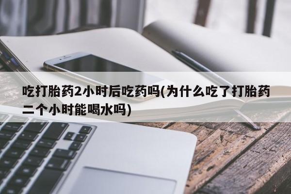 米非米索购买联系吃打胎药2小时后吃药吗(为什么吃了打胎药二个小时能喝水吗)
