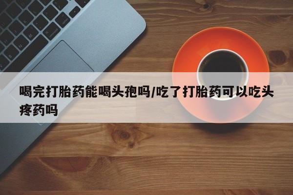 米非米索购买联系喝完打胎药能喝头孢吗/吃了打胎药可以吃头疼药吗