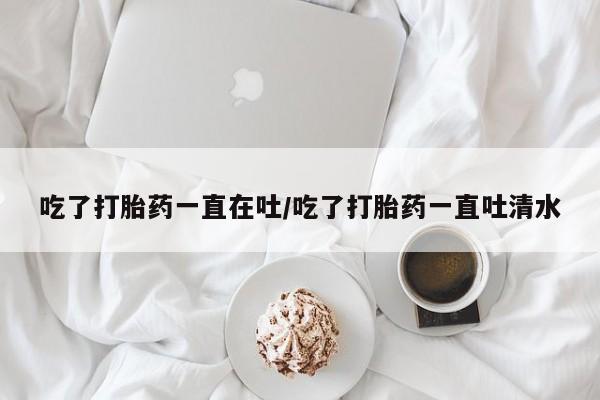米非米索购买联系吃了打胎药一直在吐/吃了打胎药一直吐清水