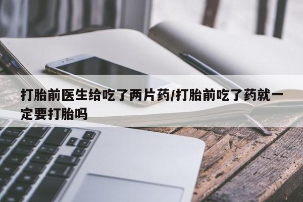 米非米索购买联系打胎前医生给吃了两片药/打胎前吃了药就一定要打胎吗