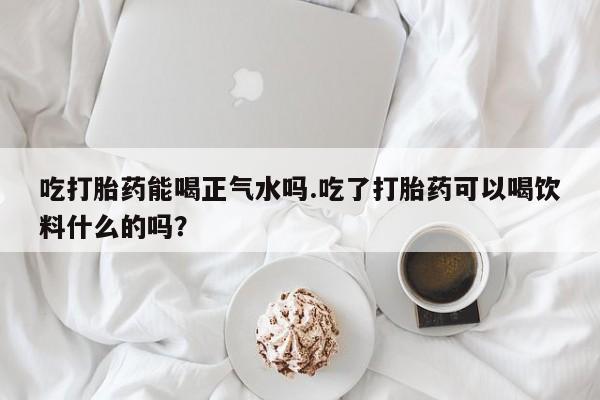 米非米索购买联系吃打胎药能喝正气水吗.吃了打胎药可以喝饮料什么的吗？