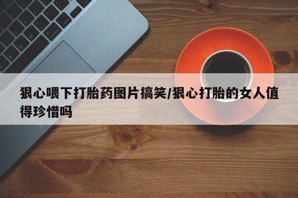 米非米索购买联系狠心喂下打胎药图片搞笑/狠心打胎的女人值得珍惜吗