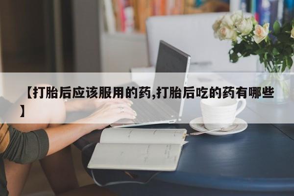 米非米索购买联系【打胎后应该服用的药,打胎后吃的药有哪些】