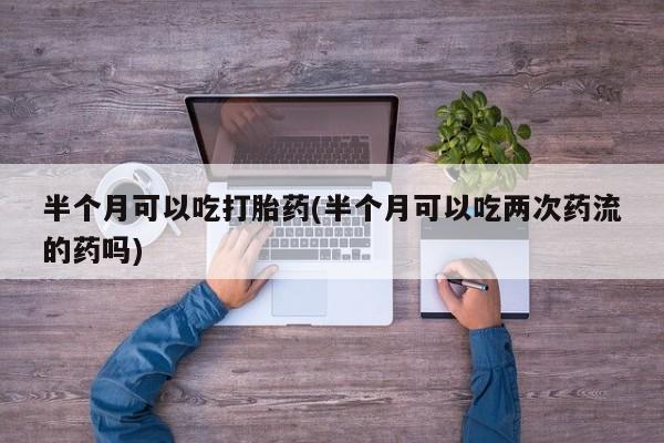 米非米索购买联系半个月可以吃打胎药(半个月可以吃两次药流的药吗)