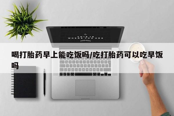 米非米索购买联系喝打胎药早上能吃饭吗/吃打胎药可以吃早饭吗