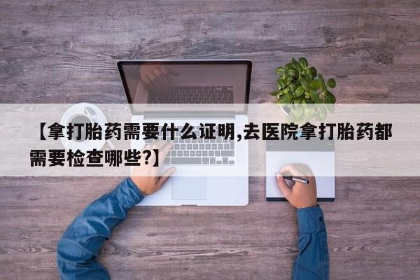 米非米索购买联系【拿打胎药需要什么证明,去医院拿打胎药都需要检查哪些?】