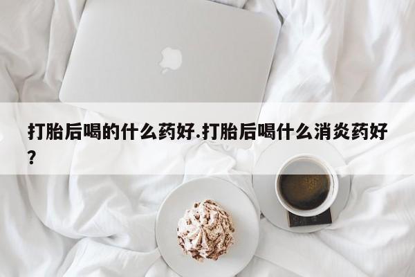 米非米索购买联系打胎后喝的什么药好.打胎后喝什么消炎药好？