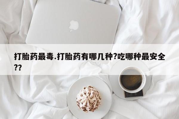 米非米索购买联系打胎药最毒.打胎药有哪几种?吃哪种最安全?？