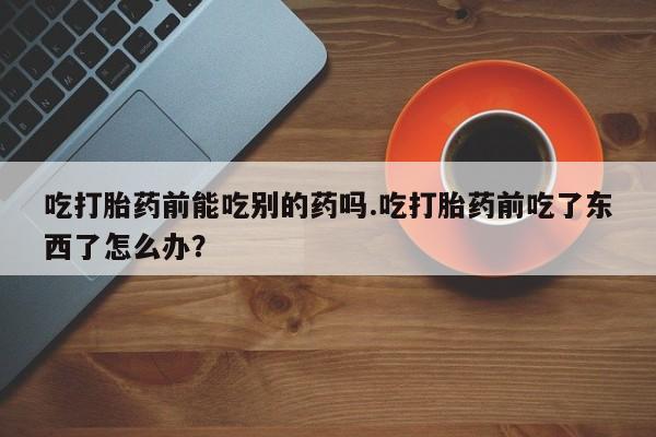 米非米索购买联系吃打胎药前能吃别的药吗.吃打胎药前吃了东西了怎么办？