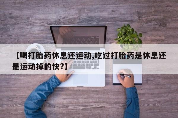 米非米索购买联系【喝打胎药休息还运动,吃过打胎药是休息还是运动掉的快?】