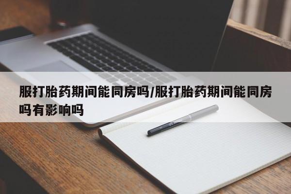 米非米索购买联系服打胎药期间能同房吗/服打胎药期间能同房吗有影响吗