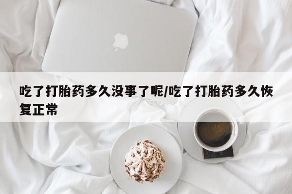 米非米索购买联系吃了打胎药多久没事了呢/吃了打胎药多久恢复正常