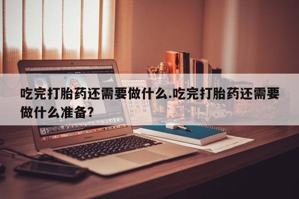 米非米索购买联系吃完打胎药还需要做什么.吃完打胎药还需要做什么准备？