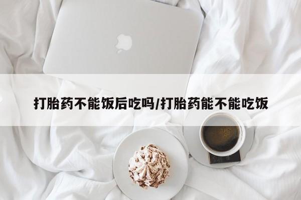 米非米索购买联系打胎药不能饭后吃吗/打胎药能不能吃饭
