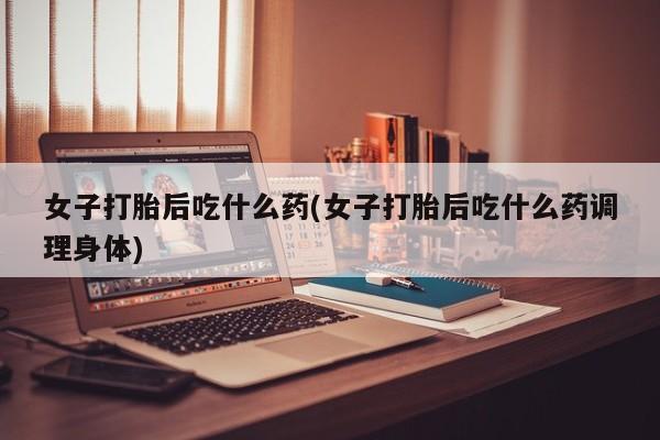 米非米索购买联系女子打胎后吃什么药(女子打胎后吃什么药调理身体)