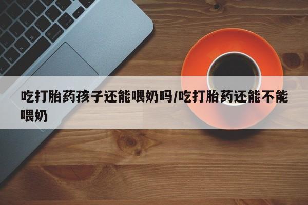 米非米索购买联系吃打胎药孩子还能喂奶吗/吃打胎药还能不能喂奶