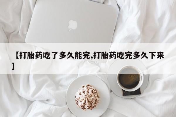 米非米索购买联系【打胎药吃了多久能完,打胎药吃完多久下来】