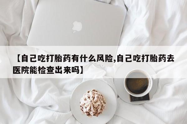 米非米索购买联系【自己吃打胎药有什么风险,自己吃打胎药去医院能检查出来吗】