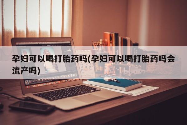 米非米索购买联系孕妇可以喝打胎药吗(孕妇可以喝打胎药吗会流产吗)