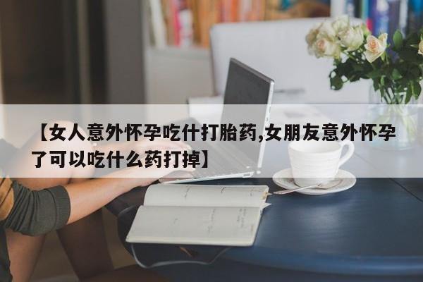 米非米索购买联系【女人意外怀孕吃什打胎药,女朋友意外怀孕了可以吃什么药打掉】