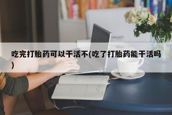 米非米索购买联系吃完打胎药可以干活不(吃了打胎药能干活吗)