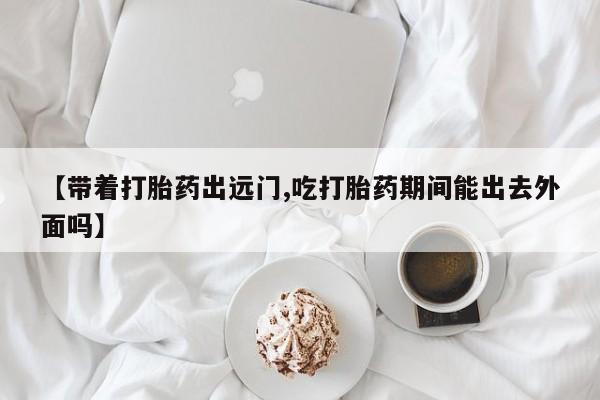 米非米索购买联系【带着打胎药出远门,吃打胎药期间能出去外面吗】