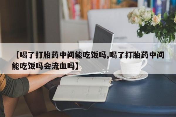 米非米索购买联系【喝了打胎药中间能吃饭吗,喝了打胎药中间能吃饭吗会流血吗】