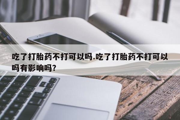 米非米索购买联系吃了打胎药不打可以吗.吃了打胎药不打可以吗有影响吗？