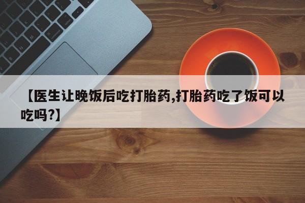 米非米索购买联系【医生让晚饭后吃打胎药,打胎药吃了饭可以吃吗?】