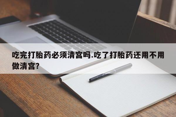 米非米索购买联系吃完打胎药必须清宫吗.吃了打胎药还用不用做清宫？