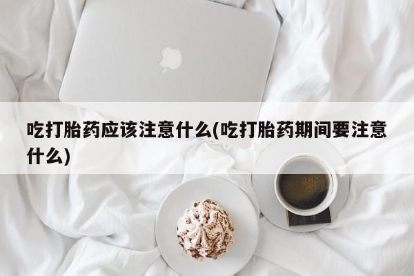 米非米索购买联系吃打胎药应该注意什么(吃打胎药期间要注意什么)