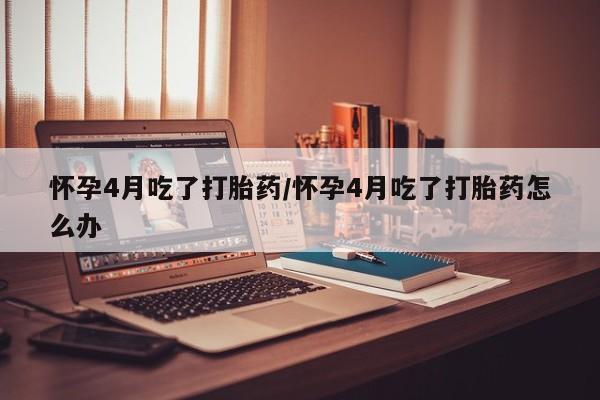 米非米索购买联系怀孕4月吃了打胎药/怀孕4月吃了打胎药怎么办