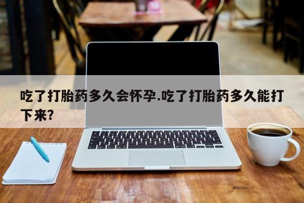 米非米索购买联系吃了打胎药多久会怀孕.吃了打胎药多久能打下来？